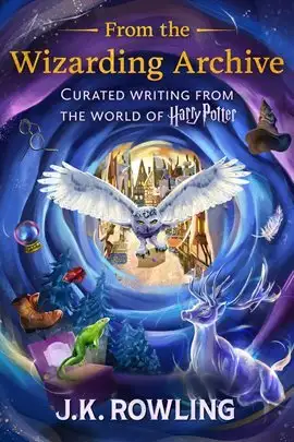 From the Wizarding Archive Curated Writing From the World of Harry Potter by J. K. Rowling